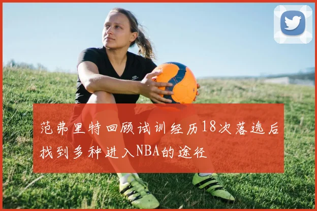 范弗里特回顾试训经历18次落选后找到多种进入NBA的途径