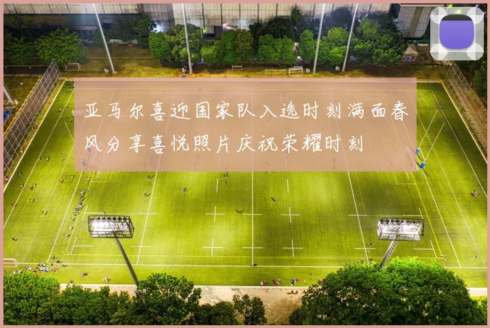 亚马尔喜迎国家队入选时刻满面春风分享喜悦照片庆祝荣耀时刻