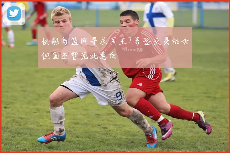 快船与篮网寻求国王7号签交易机会但国王暂无此意向