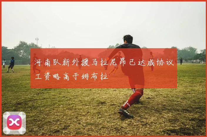 河南队新外援马拉尼昂已达成协议工资略高于姆布拉