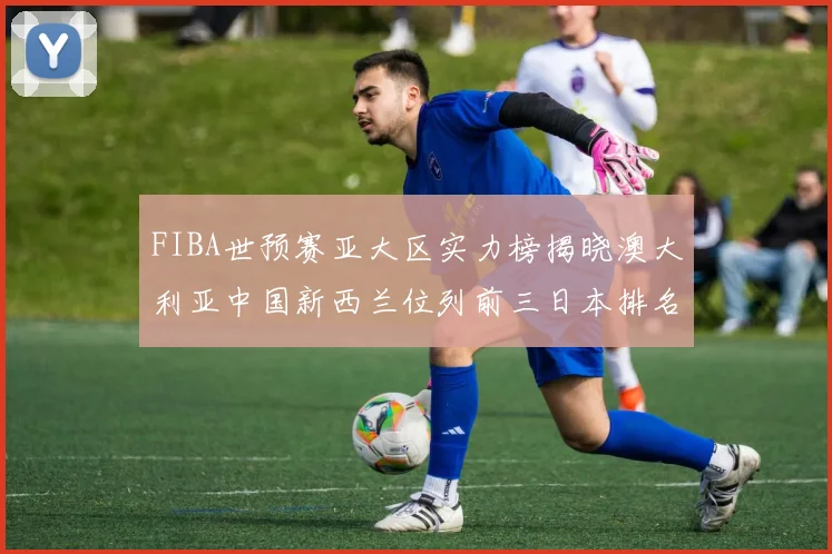 FIBA世预赛亚大区实力榜揭晓澳大利亚中国新西兰位列前三日本排名第六