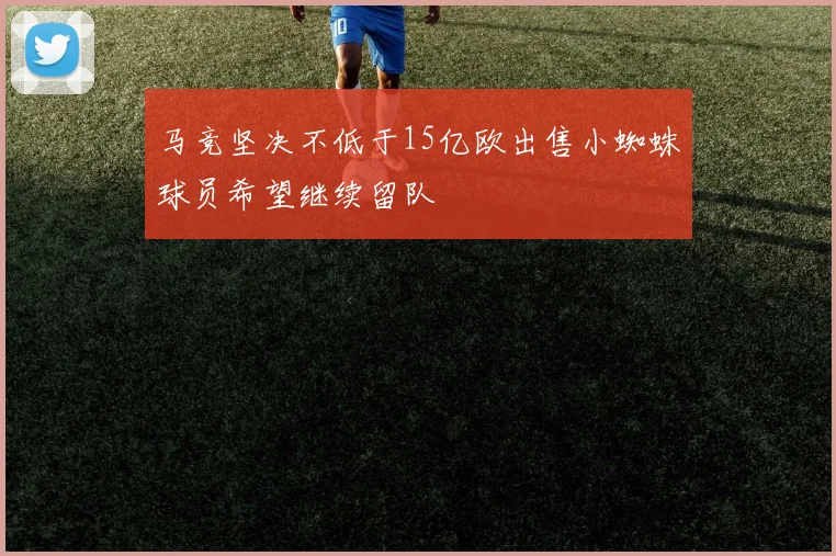 马竞坚决不低于15亿欧出售小蜘蛛球员希望继续留队