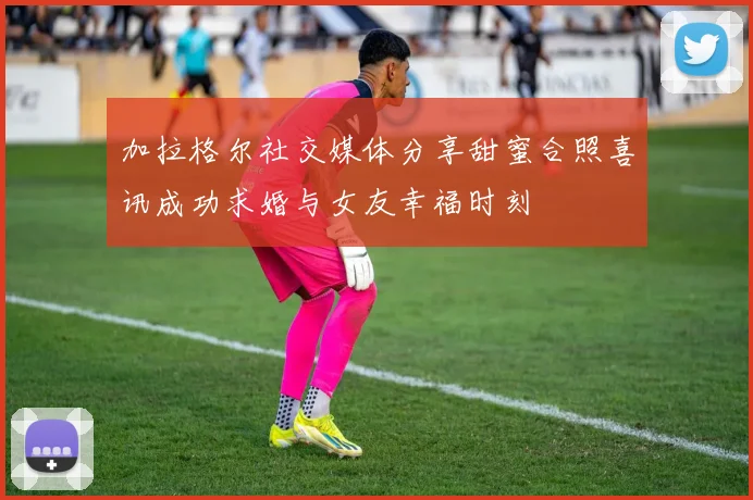 加拉格尔社交媒体分享甜蜜合照喜讯成功求婚与女友幸福时刻