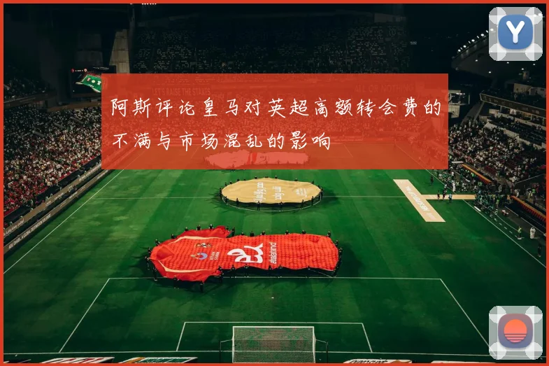 阿斯评论皇马对英超高额转会费的不满与市场混乱的影响