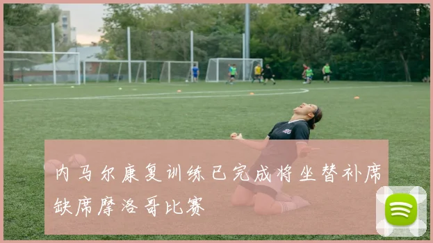 内马尔康复训练已完成将坐替补席缺席摩洛哥比赛
