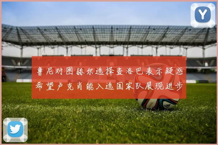 鲁尼对图赫尔选择查洛巴表示疑惑希望卢克肖能入选国家队展现进步