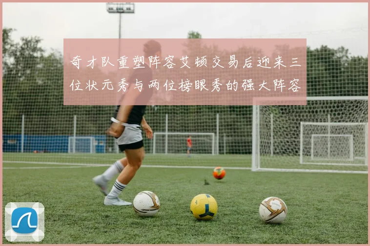 奇才队重塑阵容艾顿交易后迎来三位状元秀与两位榜眼秀的强大阵容