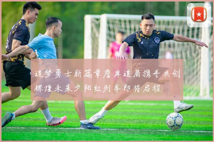 追梦勇士新篇章詹库追眉携手共创辉煌未来夕阳红列车即将启程